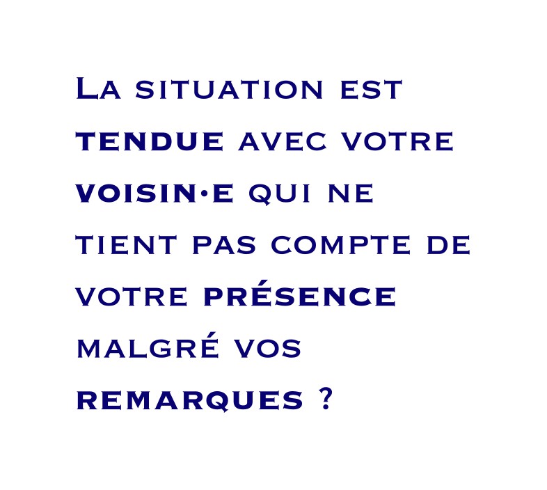 La situation est tendue avec votre voisin·e qui ne tient pas compte de votre présence malgré vos remarques ?
